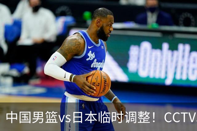 中国男篮vs日本临时调整！CCTV5不直播，暗藏三个信号，三分16中4是隐患